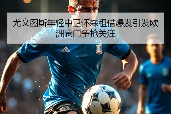 尤文图斯年轻中卫怀森租借爆发引发欧洲豪门争抢关注