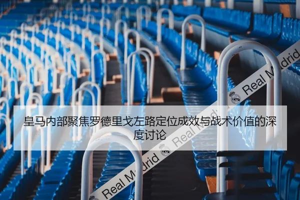 皇马内部聚焦罗德里戈左路定位成效与战术价值的深度讨论
