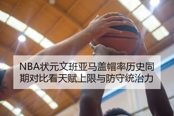 NBA状元文班亚马盖帽率历史同期对比看天赋上限与防守统治力