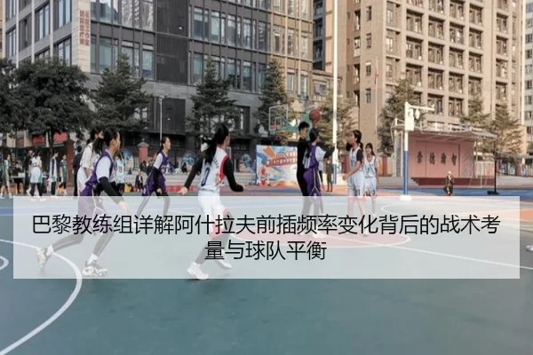 巴黎教练组详解阿什拉夫前插频率变化背后的战术考量与球队平衡
