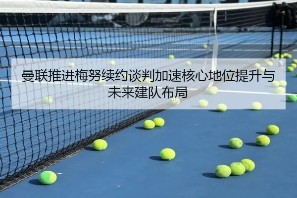 曼联推进梅努续约谈判加速核心地位提升与未来建队布局