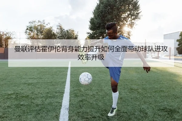 曼联评估霍伊伦背身能力提升如何全面带动球队进攻效率升级